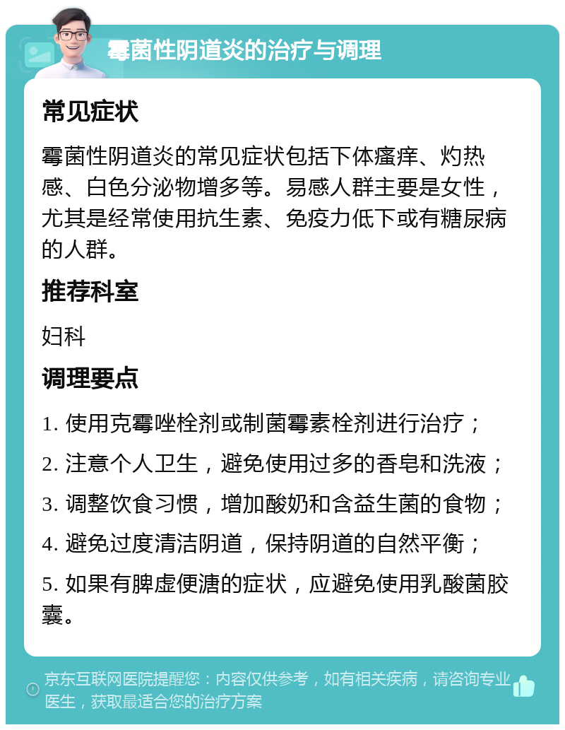 霉菌性阴道炎的治疗与调理 常见症状 霉菌性阴道炎的常见症状包括下体瘙痒、灼热感、白色分泌物增多等。易感人群主要是女性，尤其是经常使用抗生素、免疫力低下或有糖尿病的人群。 推荐科室 妇科 调理要点 1. 使用克霉唑栓剂或制菌霉素栓剂进行治疗； 2. 注意个人卫生，避免使用过多的香皂和洗液； 3. 调整饮食习惯，增加酸奶和含益生菌的食物； 4. 避免过度清洁阴道，保持阴道的自然平衡； 5. 如果有脾虚便溏的症状，应避免使用乳酸菌胶囊。