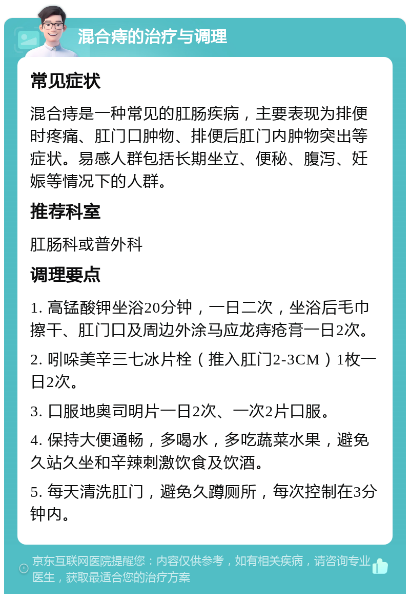 混合痔的治疗与调理 常见症状 混合痔是一种常见的肛肠疾病，主要表现为排便时疼痛、肛门口肿物、排便后肛门内肿物突出等症状。易感人群包括长期坐立、便秘、腹泻、妊娠等情况下的人群。 推荐科室 肛肠科或普外科 调理要点 1. 高锰酸钾坐浴20分钟，一日二次，坐浴后毛巾擦干、肛门口及周边外涂马应龙痔疮膏一日2次。 2. 吲哚美辛三七冰片栓（推入肛门2-3CM）1枚一日2次。 3. 口服地奥司明片一日2次、一次2片口服。 4. 保持大便通畅，多喝水，多吃蔬菜水果，避免久站久坐和辛辣刺激饮食及饮酒。 5. 每天清洗肛门，避免久蹲厕所，每次控制在3分钟内。