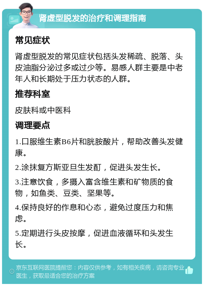 肾虚型脱发的治疗和调理指南 常见症状 肾虚型脱发的常见症状包括头发稀疏、脱落、头皮油脂分泌过多或过少等。易感人群主要是中老年人和长期处于压力状态的人群。 推荐科室 皮肤科或中医科 调理要点 1.口服维生素B6片和胱胺酸片，帮助改善头发健康。 2.涂抹复方斯亚旦生发酊，促进头发生长。 3.注意饮食，多摄入富含维生素和矿物质的食物，如鱼类、豆类、坚果等。 4.保持良好的作息和心态，避免过度压力和焦虑。 5.定期进行头皮按摩，促进血液循环和头发生长。