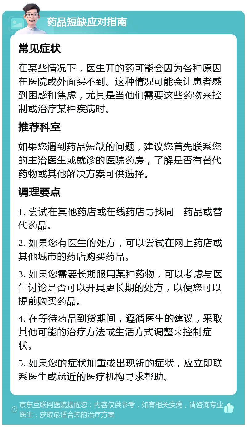 药品短缺应对指南 常见症状 在某些情况下，医生开的药可能会因为各种原因在医院或外面买不到。这种情况可能会让患者感到困惑和焦虑，尤其是当他们需要这些药物来控制或治疗某种疾病时。 推荐科室 如果您遇到药品短缺的问题，建议您首先联系您的主治医生或就诊的医院药房，了解是否有替代药物或其他解决方案可供选择。 调理要点 1. 尝试在其他药店或在线药店寻找同一药品或替代药品。 2. 如果您有医生的处方，可以尝试在网上药店或其他城市的药店购买药品。 3. 如果您需要长期服用某种药物，可以考虑与医生讨论是否可以开具更长期的处方，以便您可以提前购买药品。 4. 在等待药品到货期间，遵循医生的建议，采取其他可能的治疗方法或生活方式调整来控制症状。 5. 如果您的症状加重或出现新的症状，应立即联系医生或就近的医疗机构寻求帮助。