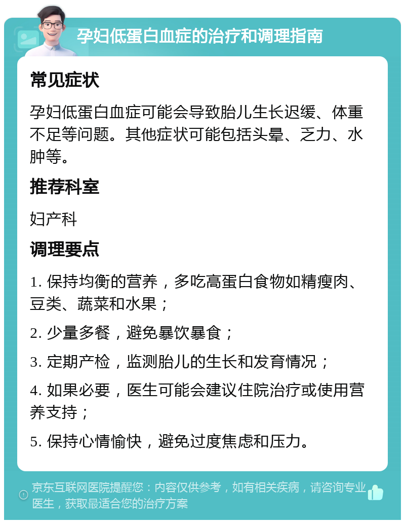 孕妇低蛋白血症的治疗和调理指南 常见症状 孕妇低蛋白血症可能会导致胎儿生长迟缓、体重不足等问题。其他症状可能包括头晕、乏力、水肿等。 推荐科室 妇产科 调理要点 1. 保持均衡的营养，多吃高蛋白食物如精瘦肉、豆类、蔬菜和水果； 2. 少量多餐，避免暴饮暴食； 3. 定期产检，监测胎儿的生长和发育情况； 4. 如果必要，医生可能会建议住院治疗或使用营养支持； 5. 保持心情愉快，避免过度焦虑和压力。