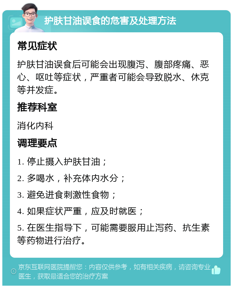 护肤甘油误食的危害及处理方法 常见症状 护肤甘油误食后可能会出现腹泻、腹部疼痛、恶心、呕吐等症状，严重者可能会导致脱水、休克等并发症。 推荐科室 消化内科 调理要点 1. 停止摄入护肤甘油； 2. 多喝水，补充体内水分； 3. 避免进食刺激性食物； 4. 如果症状严重，应及时就医； 5. 在医生指导下，可能需要服用止泻药、抗生素等药物进行治疗。