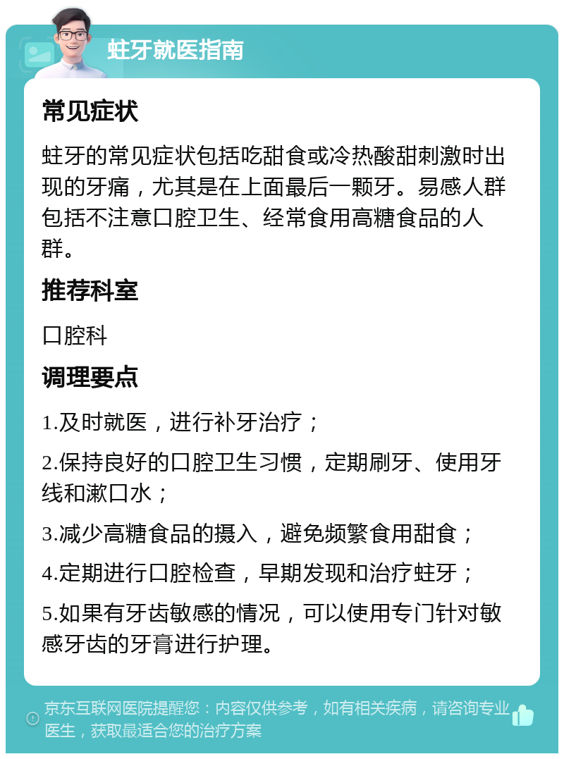 蛀牙就医指南 常见症状 蛀牙的常见症状包括吃甜食或冷热酸甜刺激时出现的牙痛，尤其是在上面最后一颗牙。易感人群包括不注意口腔卫生、经常食用高糖食品的人群。 推荐科室 口腔科 调理要点 1.及时就医，进行补牙治疗； 2.保持良好的口腔卫生习惯，定期刷牙、使用牙线和漱口水； 3.减少高糖食品的摄入，避免频繁食用甜食； 4.定期进行口腔检查，早期发现和治疗蛀牙； 5.如果有牙齿敏感的情况，可以使用专门针对敏感牙齿的牙膏进行护理。