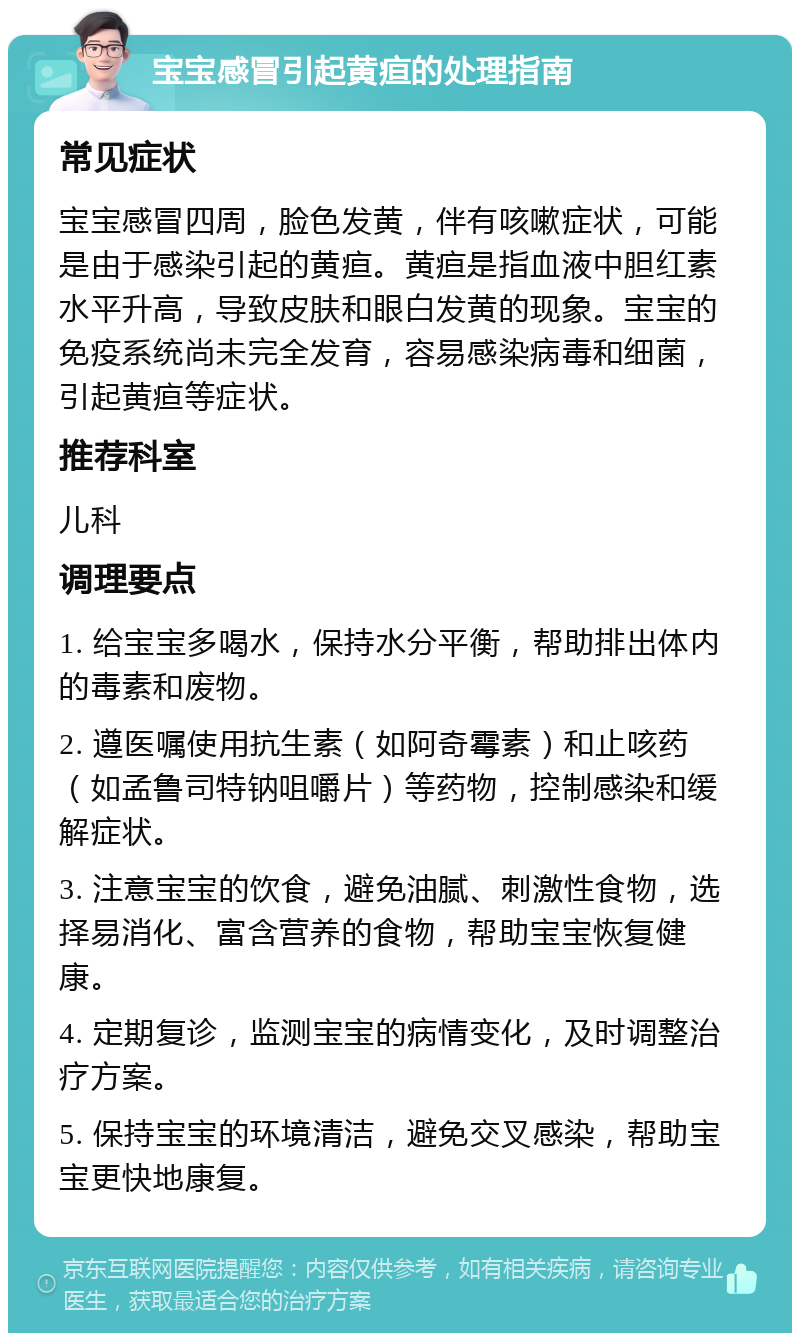 宝宝感冒引起黄疸的处理指南 常见症状 宝宝感冒四周，脸色发黄，伴有咳嗽症状，可能是由于感染引起的黄疸。黄疸是指血液中胆红素水平升高，导致皮肤和眼白发黄的现象。宝宝的免疫系统尚未完全发育，容易感染病毒和细菌，引起黄疸等症状。 推荐科室 儿科 调理要点 1. 给宝宝多喝水，保持水分平衡，帮助排出体内的毒素和废物。 2. 遵医嘱使用抗生素（如阿奇霉素）和止咳药（如孟鲁司特钠咀嚼片）等药物，控制感染和缓解症状。 3. 注意宝宝的饮食，避免油腻、刺激性食物，选择易消化、富含营养的食物，帮助宝宝恢复健康。 4. 定期复诊，监测宝宝的病情变化，及时调整治疗方案。 5. 保持宝宝的环境清洁，避免交叉感染，帮助宝宝更快地康复。