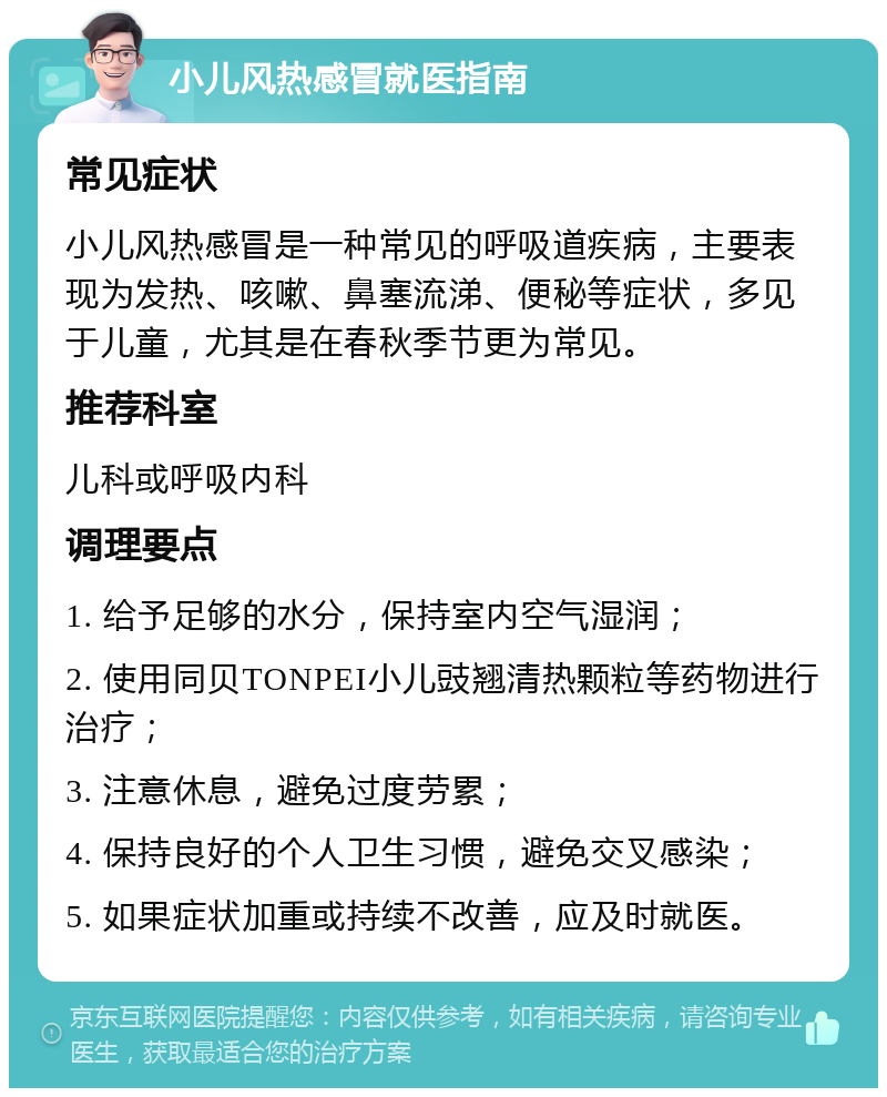 小儿风热感冒就医指南 常见症状 小儿风热感冒是一种常见的呼吸道疾病，主要表现为发热、咳嗽、鼻塞流涕、便秘等症状，多见于儿童，尤其是在春秋季节更为常见。 推荐科室 儿科或呼吸内科 调理要点 1. 给予足够的水分，保持室内空气湿润； 2. 使用同贝TONPEI小儿豉翘清热颗粒等药物进行治疗； 3. 注意休息，避免过度劳累； 4. 保持良好的个人卫生习惯，避免交叉感染； 5. 如果症状加重或持续不改善，应及时就医。