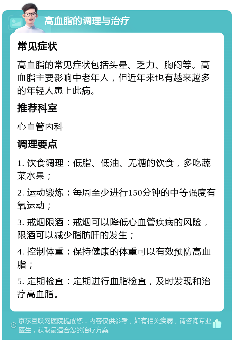 高血脂的调理与治疗 常见症状 高血脂的常见症状包括头晕、乏力、胸闷等。高血脂主要影响中老年人，但近年来也有越来越多的年轻人患上此病。 推荐科室 心血管内科 调理要点 1. 饮食调理：低脂、低油、无糖的饮食，多吃蔬菜水果； 2. 运动锻炼：每周至少进行150分钟的中等强度有氧运动； 3. 戒烟限酒：戒烟可以降低心血管疾病的风险，限酒可以减少脂肪肝的发生； 4. 控制体重：保持健康的体重可以有效预防高血脂； 5. 定期检查：定期进行血脂检查，及时发现和治疗高血脂。