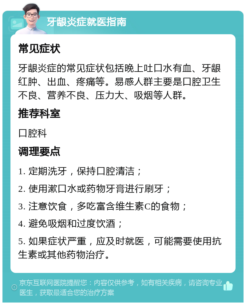 牙龈炎症就医指南 常见症状 牙龈炎症的常见症状包括晚上吐口水有血、牙龈红肿、出血、疼痛等。易感人群主要是口腔卫生不良、营养不良、压力大、吸烟等人群。 推荐科室 口腔科 调理要点 1. 定期洗牙，保持口腔清洁； 2. 使用漱口水或药物牙膏进行刷牙； 3. 注意饮食，多吃富含维生素C的食物； 4. 避免吸烟和过度饮酒； 5. 如果症状严重，应及时就医，可能需要使用抗生素或其他药物治疗。