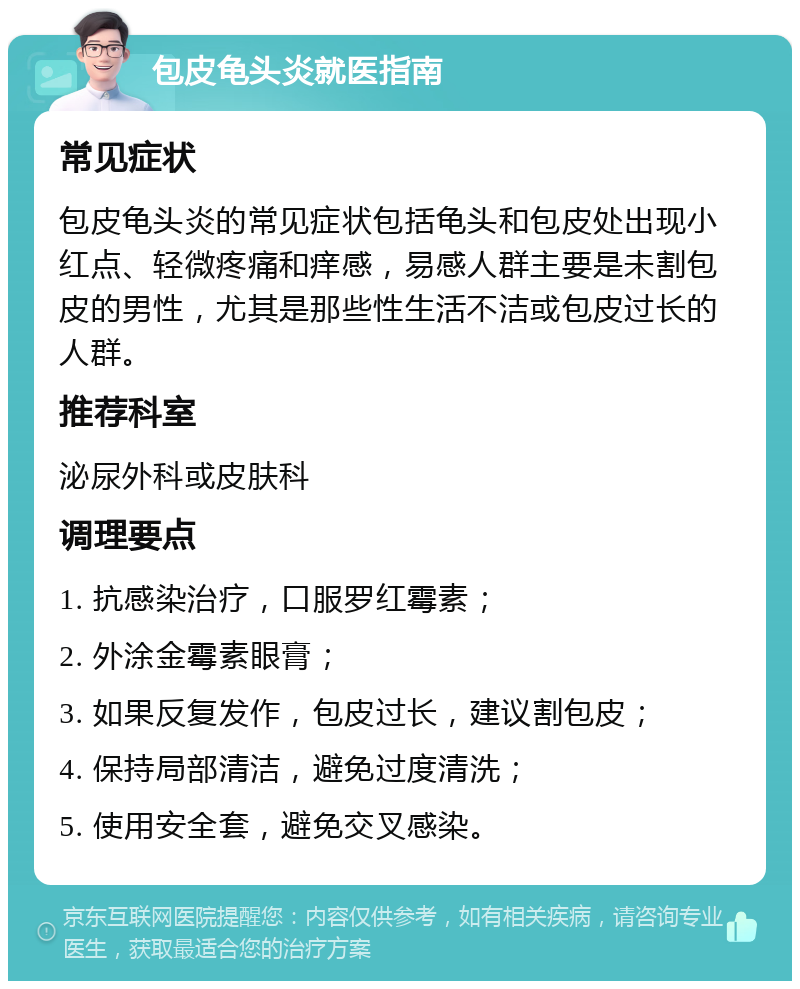 包皮龟头炎就医指南 常见症状 包皮龟头炎的常见症状包括龟头和包皮处出现小红点、轻微疼痛和痒感，易感人群主要是未割包皮的男性，尤其是那些性生活不洁或包皮过长的人群。 推荐科室 泌尿外科或皮肤科 调理要点 1. 抗感染治疗，口服罗红霉素； 2. 外涂金霉素眼膏； 3. 如果反复发作，包皮过长，建议割包皮； 4. 保持局部清洁，避免过度清洗； 5. 使用安全套，避免交叉感染。