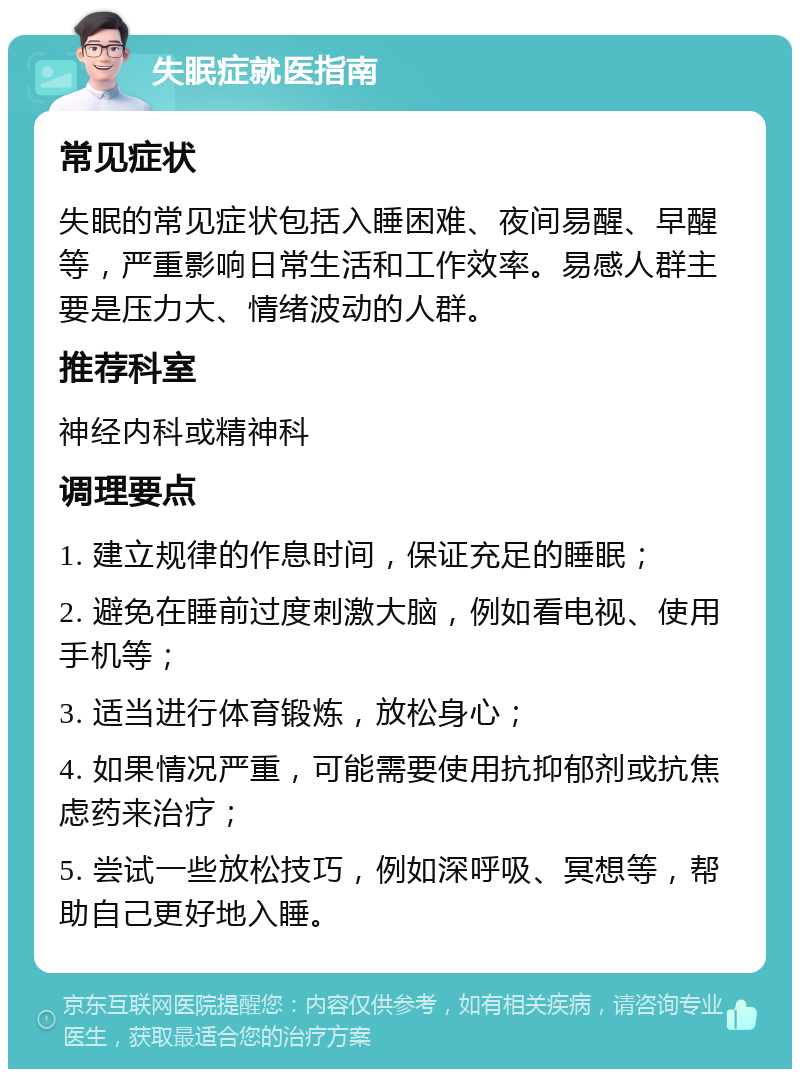 失眠症就医指南 常见症状 失眠的常见症状包括入睡困难、夜间易醒、早醒等，严重影响日常生活和工作效率。易感人群主要是压力大、情绪波动的人群。 推荐科室 神经内科或精神科 调理要点 1. 建立规律的作息时间，保证充足的睡眠； 2. 避免在睡前过度刺激大脑，例如看电视、使用手机等； 3. 适当进行体育锻炼，放松身心； 4. 如果情况严重，可能需要使用抗抑郁剂或抗焦虑药来治疗； 5. 尝试一些放松技巧，例如深呼吸、冥想等，帮助自己更好地入睡。