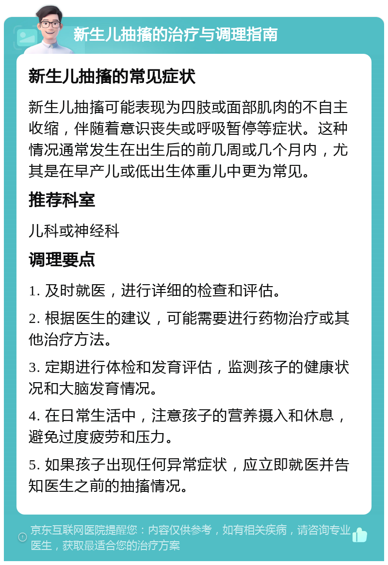 新生儿抽搐的治疗与调理指南 新生儿抽搐的常见症状 新生儿抽搐可能表现为四肢或面部肌肉的不自主收缩，伴随着意识丧失或呼吸暂停等症状。这种情况通常发生在出生后的前几周或几个月内，尤其是在早产儿或低出生体重儿中更为常见。 推荐科室 儿科或神经科 调理要点 1. 及时就医，进行详细的检查和评估。 2. 根据医生的建议，可能需要进行药物治疗或其他治疗方法。 3. 定期进行体检和发育评估，监测孩子的健康状况和大脑发育情况。 4. 在日常生活中，注意孩子的营养摄入和休息，避免过度疲劳和压力。 5. 如果孩子出现任何异常症状，应立即就医并告知医生之前的抽搐情况。