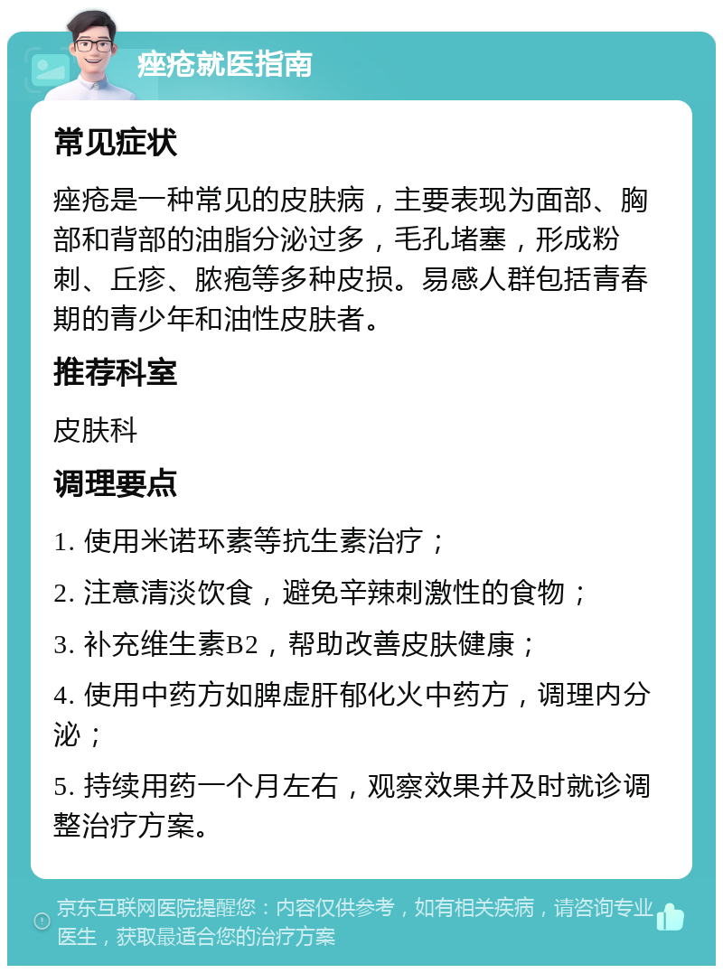 痤疮就医指南 常见症状 痤疮是一种常见的皮肤病，主要表现为面部、胸部和背部的油脂分泌过多，毛孔堵塞，形成粉刺、丘疹、脓疱等多种皮损。易感人群包括青春期的青少年和油性皮肤者。 推荐科室 皮肤科 调理要点 1. 使用米诺环素等抗生素治疗； 2. 注意清淡饮食，避免辛辣刺激性的食物； 3. 补充维生素B2，帮助改善皮肤健康； 4. 使用中药方如脾虚肝郁化火中药方，调理内分泌； 5. 持续用药一个月左右，观察效果并及时就诊调整治疗方案。