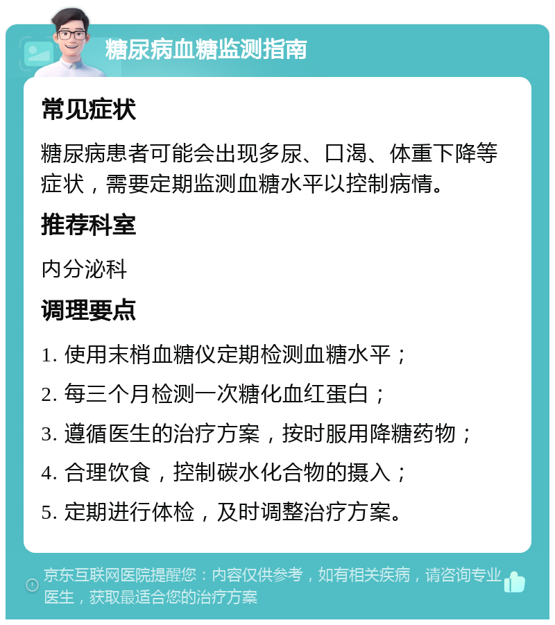 糖尿病血糖监测指南 常见症状 糖尿病患者可能会出现多尿、口渴、体重下降等症状，需要定期监测血糖水平以控制病情。 推荐科室 内分泌科 调理要点 1. 使用末梢血糖仪定期检测血糖水平； 2. 每三个月检测一次糖化血红蛋白； 3. 遵循医生的治疗方案，按时服用降糖药物； 4. 合理饮食，控制碳水化合物的摄入； 5. 定期进行体检，及时调整治疗方案。