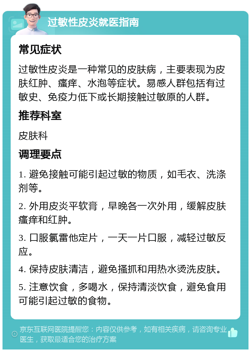 过敏性皮炎就医指南 常见症状 过敏性皮炎是一种常见的皮肤病，主要表现为皮肤红肿、瘙痒、水泡等症状。易感人群包括有过敏史、免疫力低下或长期接触过敏原的人群。 推荐科室 皮肤科 调理要点 1. 避免接触可能引起过敏的物质，如毛衣、洗涤剂等。 2. 外用皮炎平软膏，早晚各一次外用，缓解皮肤瘙痒和红肿。 3. 口服氯雷他定片，一天一片口服，减轻过敏反应。 4. 保持皮肤清洁，避免搔抓和用热水烫洗皮肤。 5. 注意饮食，多喝水，保持清淡饮食，避免食用可能引起过敏的食物。