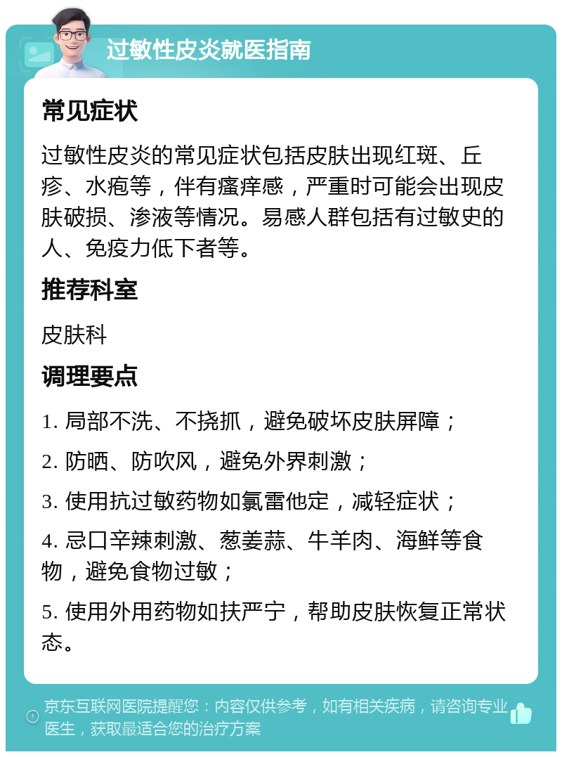 过敏性皮炎就医指南 常见症状 过敏性皮炎的常见症状包括皮肤出现红斑、丘疹、水疱等，伴有瘙痒感，严重时可能会出现皮肤破损、渗液等情况。易感人群包括有过敏史的人、免疫力低下者等。 推荐科室 皮肤科 调理要点 1. 局部不洗、不挠抓，避免破坏皮肤屏障； 2. 防晒、防吹风，避免外界刺激； 3. 使用抗过敏药物如氯雷他定，减轻症状； 4. 忌口辛辣刺激、葱姜蒜、牛羊肉、海鲜等食物，避免食物过敏； 5. 使用外用药物如扶严宁，帮助皮肤恢复正常状态。