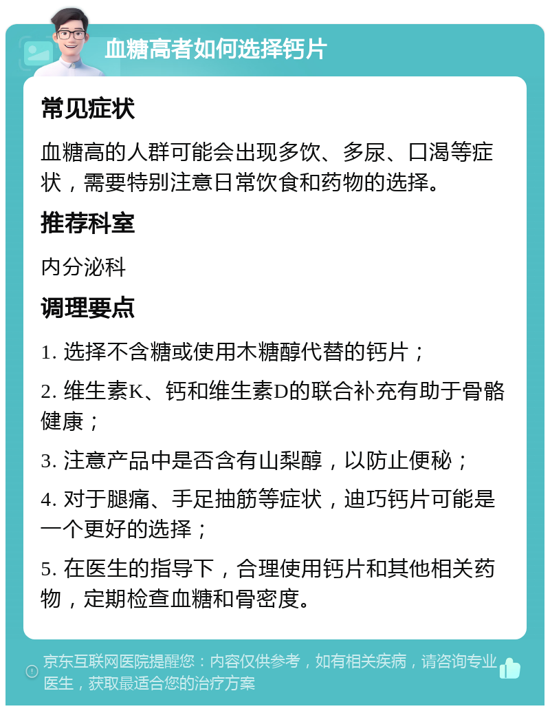 血糖高者如何选择钙片 常见症状 血糖高的人群可能会出现多饮、多尿、口渴等症状，需要特别注意日常饮食和药物的选择。 推荐科室 内分泌科 调理要点 1. 选择不含糖或使用木糖醇代替的钙片； 2. 维生素K、钙和维生素D的联合补充有助于骨骼健康； 3. 注意产品中是否含有山梨醇，以防止便秘； 4. 对于腿痛、手足抽筋等症状，迪巧钙片可能是一个更好的选择； 5. 在医生的指导下，合理使用钙片和其他相关药物，定期检查血糖和骨密度。