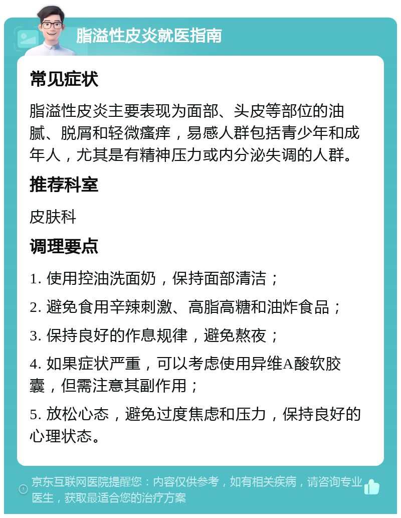 脂溢性皮炎就医指南 常见症状 脂溢性皮炎主要表现为面部、头皮等部位的油腻、脱屑和轻微瘙痒，易感人群包括青少年和成年人，尤其是有精神压力或内分泌失调的人群。 推荐科室 皮肤科 调理要点 1. 使用控油洗面奶，保持面部清洁； 2. 避免食用辛辣刺激、高脂高糖和油炸食品； 3. 保持良好的作息规律，避免熬夜； 4. 如果症状严重，可以考虑使用异维A酸软胶囊，但需注意其副作用； 5. 放松心态，避免过度焦虑和压力，保持良好的心理状态。