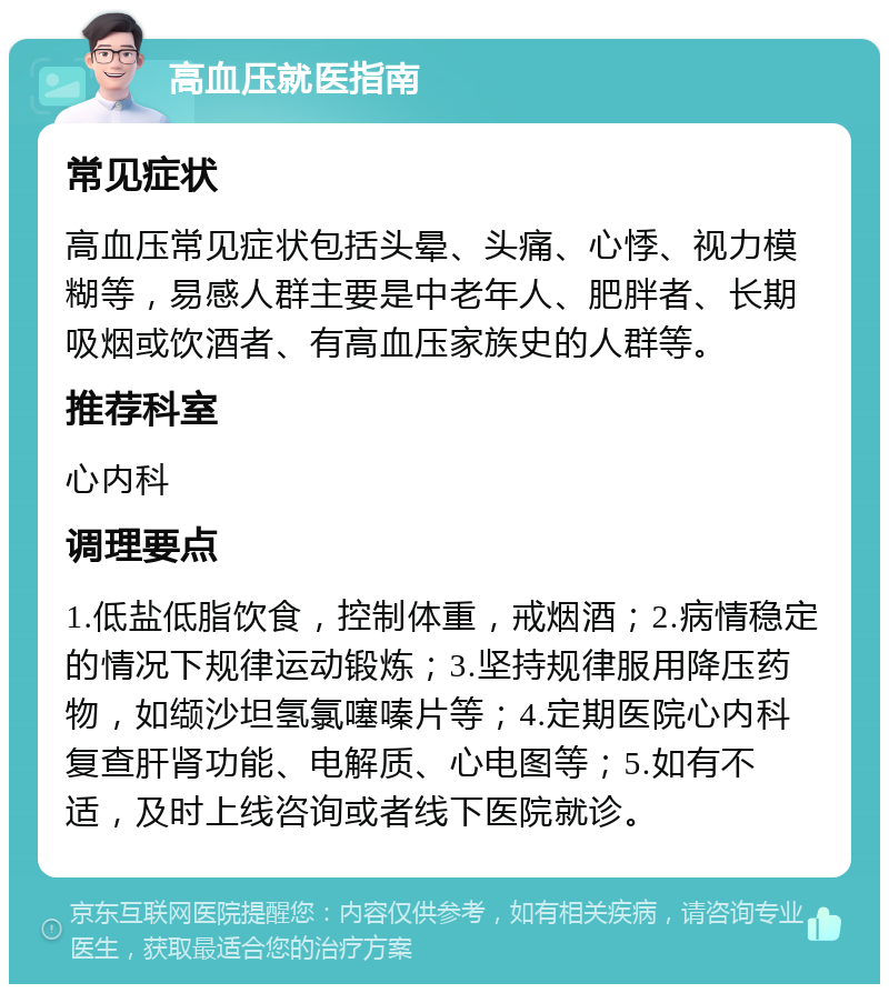 高血压就医指南 常见症状 高血压常见症状包括头晕、头痛、心悸、视力模糊等，易感人群主要是中老年人、肥胖者、长期吸烟或饮酒者、有高血压家族史的人群等。 推荐科室 心内科 调理要点 1.低盐低脂饮食，控制体重，戒烟酒；2.病情稳定的情况下规律运动锻炼；3.坚持规律服用降压药物，如缬沙坦氢氯噻嗪片等；4.定期医院心内科复查肝肾功能、电解质、心电图等；5.如有不适，及时上线咨询或者线下医院就诊。