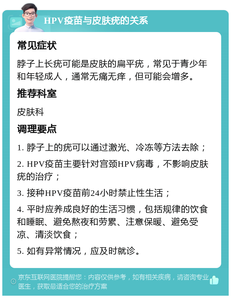 HPV疫苗与皮肤疣的关系 常见症状 脖子上长疣可能是皮肤的扁平疣，常见于青少年和年轻成人，通常无痛无痒，但可能会增多。 推荐科室 皮肤科 调理要点 1. 脖子上的疣可以通过激光、冷冻等方法去除； 2. HPV疫苗主要针对宫颈HPV病毒，不影响皮肤疣的治疗； 3. 接种HPV疫苗前24小时禁止性生活； 4. 平时应养成良好的生活习惯，包括规律的饮食和睡眠、避免熬夜和劳累、注意保暖、避免受凉、清淡饮食； 5. 如有异常情况，应及时就诊。