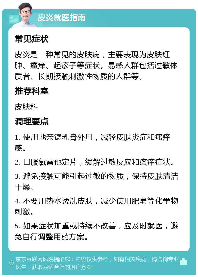 皮炎就医指南 常见症状 皮炎是一种常见的皮肤病，主要表现为皮肤红肿、瘙痒、起疹子等症状。易感人群包括过敏体质者、长期接触刺激性物质的人群等。 推荐科室 皮肤科 调理要点 1. 使用地奈德乳膏外用，减轻皮肤炎症和瘙痒感。 2. 口服氯雷他定片，缓解过敏反应和瘙痒症状。 3. 避免接触可能引起过敏的物质，保持皮肤清洁干燥。 4. 不要用热水烫洗皮肤，减少使用肥皂等化学物刺激。 5. 如果症状加重或持续不改善，应及时就医，避免自行调整用药方案。