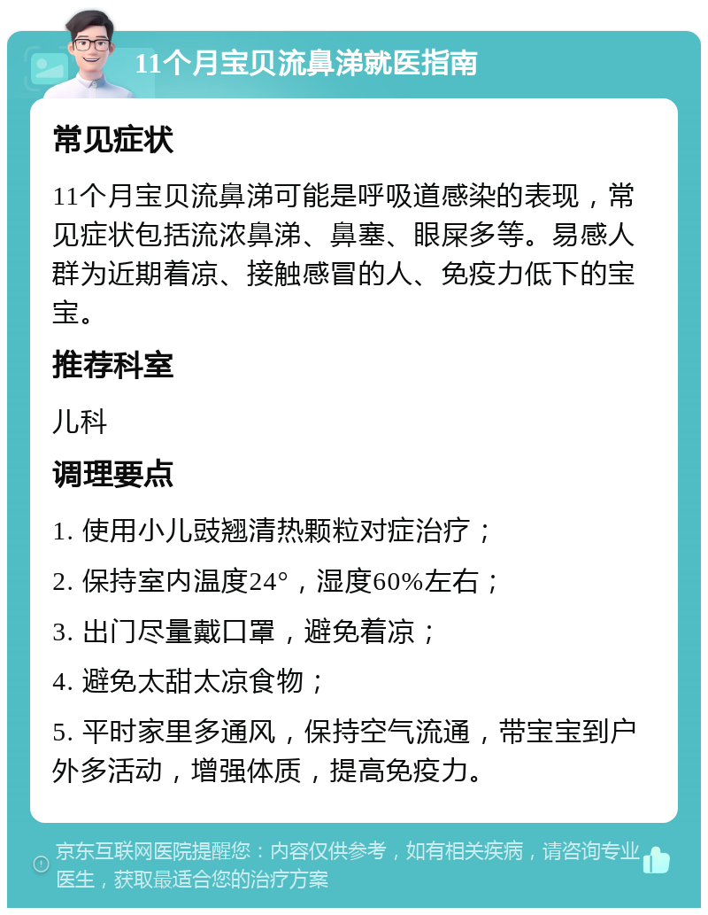 11个月宝贝流鼻涕就医指南 常见症状 11个月宝贝流鼻涕可能是呼吸道感染的表现，常见症状包括流浓鼻涕、鼻塞、眼屎多等。易感人群为近期着凉、接触感冒的人、免疫力低下的宝宝。 推荐科室 儿科 调理要点 1. 使用小儿豉翘清热颗粒对症治疗； 2. 保持室内温度24°，湿度60%左右； 3. 出门尽量戴口罩，避免着凉； 4. 避免太甜太凉食物； 5. 平时家里多通风，保持空气流通，带宝宝到户外多活动，增强体质，提高免疫力。