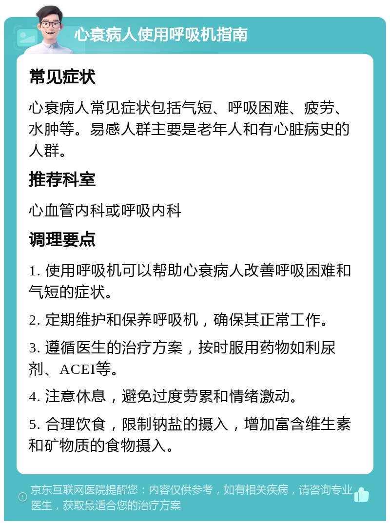 心衰病人使用呼吸机指南 常见症状 心衰病人常见症状包括气短、呼吸困难、疲劳、水肿等。易感人群主要是老年人和有心脏病史的人群。 推荐科室 心血管内科或呼吸内科 调理要点 1. 使用呼吸机可以帮助心衰病人改善呼吸困难和气短的症状。 2. 定期维护和保养呼吸机，确保其正常工作。 3. 遵循医生的治疗方案，按时服用药物如利尿剂、ACEI等。 4. 注意休息，避免过度劳累和情绪激动。 5. 合理饮食，限制钠盐的摄入，增加富含维生素和矿物质的食物摄入。