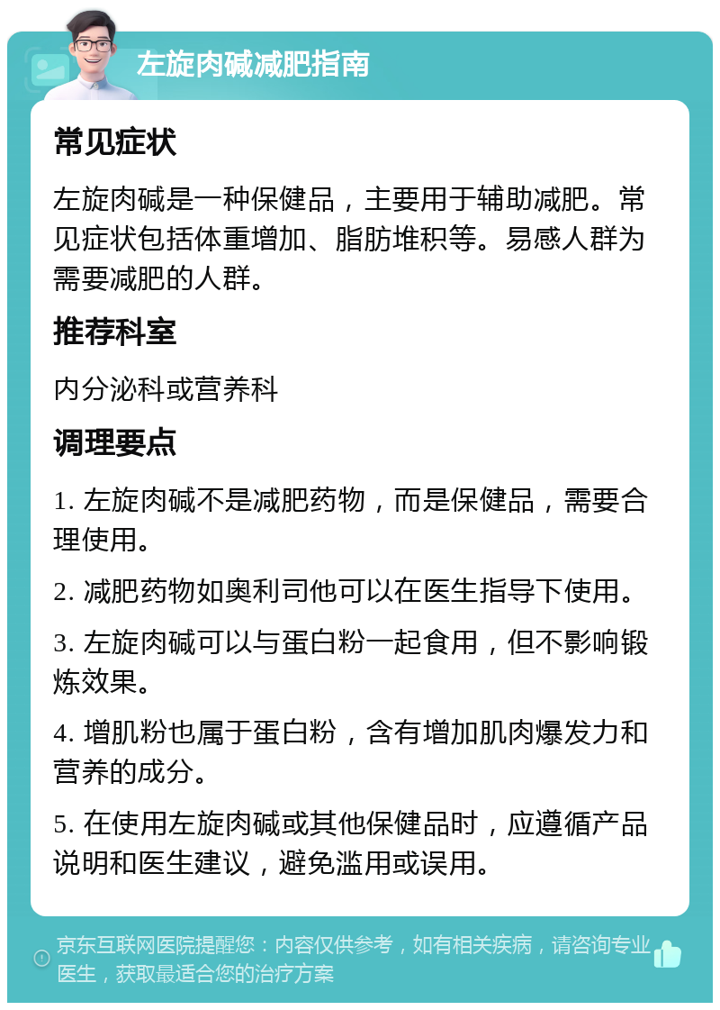 左旋肉碱减肥指南 常见症状 左旋肉碱是一种保健品，主要用于辅助减肥。常见症状包括体重增加、脂肪堆积等。易感人群为需要减肥的人群。 推荐科室 内分泌科或营养科 调理要点 1. 左旋肉碱不是减肥药物，而是保健品，需要合理使用。 2. 减肥药物如奥利司他可以在医生指导下使用。 3. 左旋肉碱可以与蛋白粉一起食用，但不影响锻炼效果。 4. 增肌粉也属于蛋白粉，含有增加肌肉爆发力和营养的成分。 5. 在使用左旋肉碱或其他保健品时，应遵循产品说明和医生建议，避免滥用或误用。