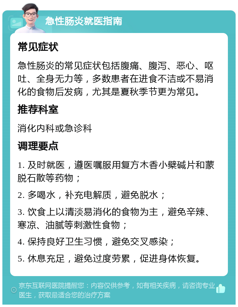 急性肠炎就医指南 常见症状 急性肠炎的常见症状包括腹痛、腹泻、恶心、呕吐、全身无力等，多数患者在进食不洁或不易消化的食物后发病，尤其是夏秋季节更为常见。 推荐科室 消化内科或急诊科 调理要点 1. 及时就医，遵医嘱服用复方木香小檗碱片和蒙脱石散等药物； 2. 多喝水，补充电解质，避免脱水； 3. 饮食上以清淡易消化的食物为主，避免辛辣、寒凉、油腻等刺激性食物； 4. 保持良好卫生习惯，避免交叉感染； 5. 休息充足，避免过度劳累，促进身体恢复。