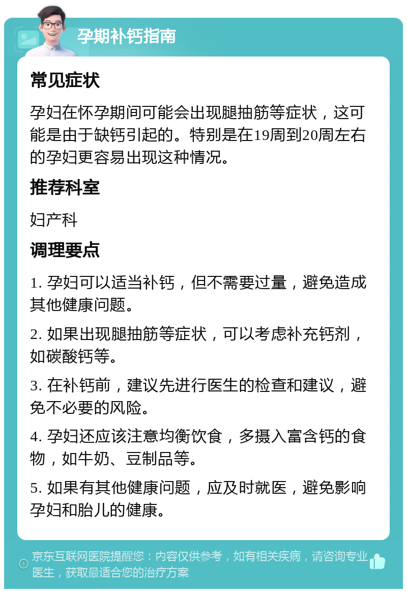 孕期补钙指南 常见症状 孕妇在怀孕期间可能会出现腿抽筋等症状，这可能是由于缺钙引起的。特别是在19周到20周左右的孕妇更容易出现这种情况。 推荐科室 妇产科 调理要点 1. 孕妇可以适当补钙，但不需要过量，避免造成其他健康问题。 2. 如果出现腿抽筋等症状，可以考虑补充钙剂，如碳酸钙等。 3. 在补钙前，建议先进行医生的检查和建议，避免不必要的风险。 4. 孕妇还应该注意均衡饮食，多摄入富含钙的食物，如牛奶、豆制品等。 5. 如果有其他健康问题，应及时就医，避免影响孕妇和胎儿的健康。