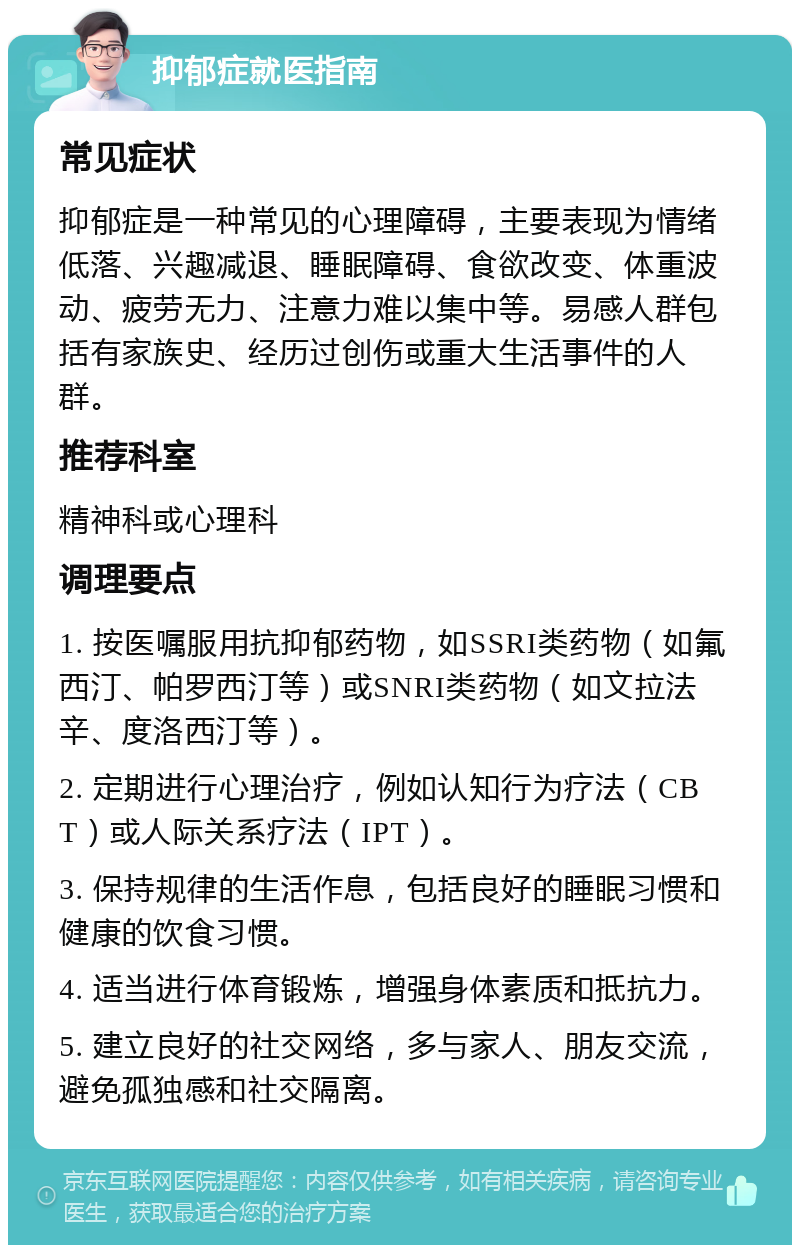 抑郁症就医指南 常见症状 抑郁症是一种常见的心理障碍，主要表现为情绪低落、兴趣减退、睡眠障碍、食欲改变、体重波动、疲劳无力、注意力难以集中等。易感人群包括有家族史、经历过创伤或重大生活事件的人群。 推荐科室 精神科或心理科 调理要点 1. 按医嘱服用抗抑郁药物，如SSRI类药物（如氟西汀、帕罗西汀等）或SNRI类药物（如文拉法辛、度洛西汀等）。 2. 定期进行心理治疗，例如认知行为疗法（CBT）或人际关系疗法（IPT）。 3. 保持规律的生活作息，包括良好的睡眠习惯和健康的饮食习惯。 4. 适当进行体育锻炼，增强身体素质和抵抗力。 5. 建立良好的社交网络，多与家人、朋友交流，避免孤独感和社交隔离。