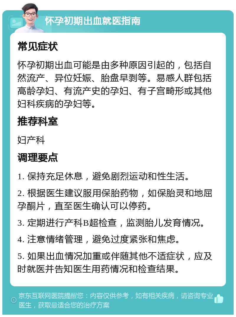 怀孕初期出血就医指南 常见症状 怀孕初期出血可能是由多种原因引起的，包括自然流产、异位妊娠、胎盘早剥等。易感人群包括高龄孕妇、有流产史的孕妇、有子宫畸形或其他妇科疾病的孕妇等。 推荐科室 妇产科 调理要点 1. 保持充足休息，避免剧烈运动和性生活。 2. 根据医生建议服用保胎药物，如保胎灵和地屈孕酮片，直至医生确认可以停药。 3. 定期进行产科B超检查，监测胎儿发育情况。 4. 注意情绪管理，避免过度紧张和焦虑。 5. 如果出血情况加重或伴随其他不适症状，应及时就医并告知医生用药情况和检查结果。