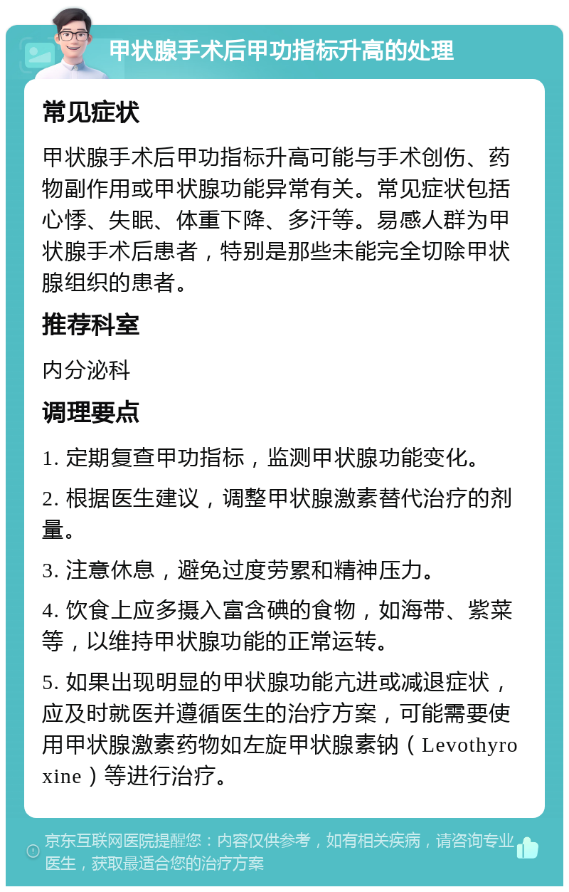 甲状腺手术后甲功指标升高的处理 常见症状 甲状腺手术后甲功指标升高可能与手术创伤、药物副作用或甲状腺功能异常有关。常见症状包括心悸、失眠、体重下降、多汗等。易感人群为甲状腺手术后患者，特别是那些未能完全切除甲状腺组织的患者。 推荐科室 内分泌科 调理要点 1. 定期复查甲功指标，监测甲状腺功能变化。 2. 根据医生建议，调整甲状腺激素替代治疗的剂量。 3. 注意休息，避免过度劳累和精神压力。 4. 饮食上应多摄入富含碘的食物，如海带、紫菜等，以维持甲状腺功能的正常运转。 5. 如果出现明显的甲状腺功能亢进或减退症状，应及时就医并遵循医生的治疗方案，可能需要使用甲状腺激素药物如左旋甲状腺素钠（Levothyroxine）等进行治疗。