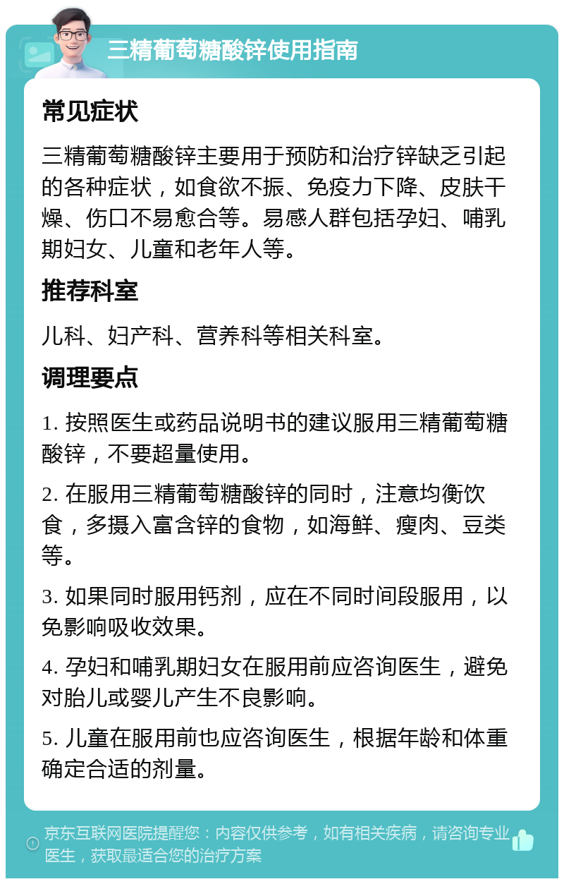 三精葡萄糖酸锌使用指南 常见症状 三精葡萄糖酸锌主要用于预防和治疗锌缺乏引起的各种症状，如食欲不振、免疫力下降、皮肤干燥、伤口不易愈合等。易感人群包括孕妇、哺乳期妇女、儿童和老年人等。 推荐科室 儿科、妇产科、营养科等相关科室。 调理要点 1. 按照医生或药品说明书的建议服用三精葡萄糖酸锌，不要超量使用。 2. 在服用三精葡萄糖酸锌的同时，注意均衡饮食，多摄入富含锌的食物，如海鲜、瘦肉、豆类等。 3. 如果同时服用钙剂，应在不同时间段服用，以免影响吸收效果。 4. 孕妇和哺乳期妇女在服用前应咨询医生，避免对胎儿或婴儿产生不良影响。 5. 儿童在服用前也应咨询医生，根据年龄和体重确定合适的剂量。