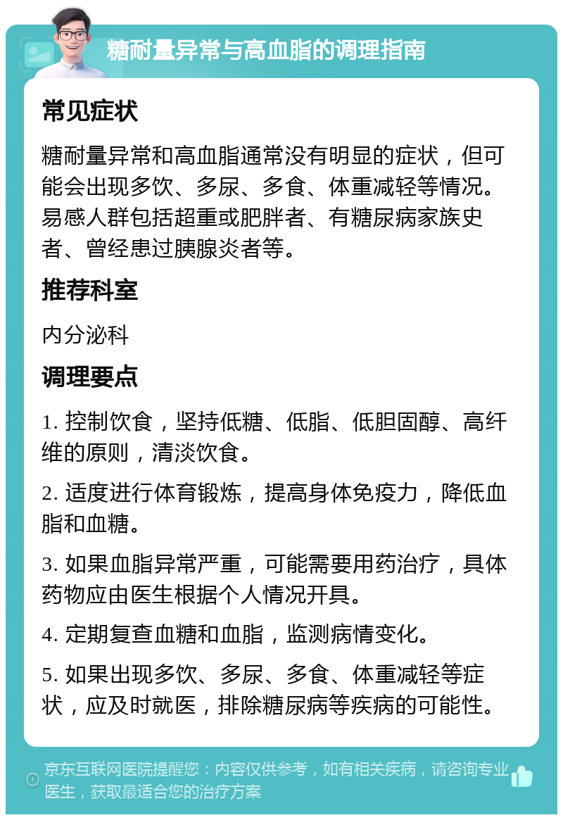 糖耐量异常与高血脂的调理指南 常见症状 糖耐量异常和高血脂通常没有明显的症状，但可能会出现多饮、多尿、多食、体重减轻等情况。易感人群包括超重或肥胖者、有糖尿病家族史者、曾经患过胰腺炎者等。 推荐科室 内分泌科 调理要点 1. 控制饮食，坚持低糖、低脂、低胆固醇、高纤维的原则，清淡饮食。 2. 适度进行体育锻炼，提高身体免疫力，降低血脂和血糖。 3. 如果血脂异常严重，可能需要用药治疗，具体药物应由医生根据个人情况开具。 4. 定期复查血糖和血脂，监测病情变化。 5. 如果出现多饮、多尿、多食、体重减轻等症状，应及时就医，排除糖尿病等疾病的可能性。