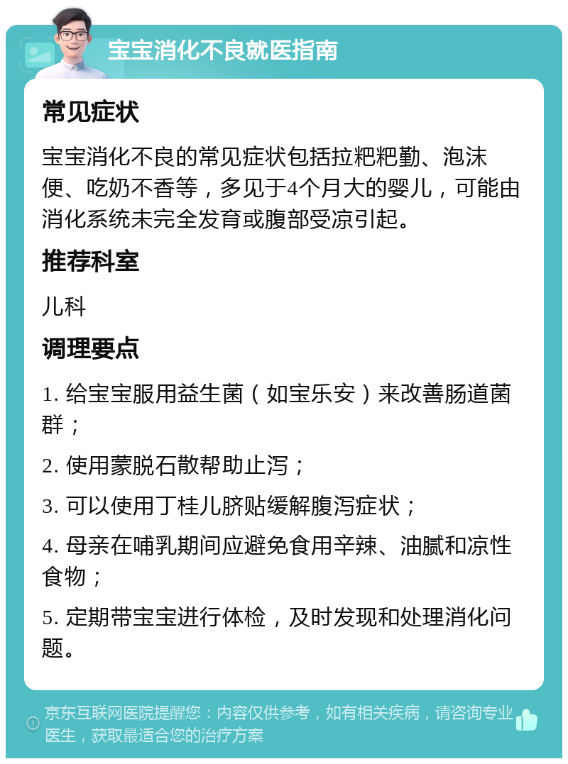 宝宝消化不良就医指南 常见症状 宝宝消化不良的常见症状包括拉粑粑勤、泡沫便、吃奶不香等，多见于4个月大的婴儿，可能由消化系统未完全发育或腹部受凉引起。 推荐科室 儿科 调理要点 1. 给宝宝服用益生菌（如宝乐安）来改善肠道菌群； 2. 使用蒙脱石散帮助止泻； 3. 可以使用丁桂儿脐贴缓解腹泻症状； 4. 母亲在哺乳期间应避免食用辛辣、油腻和凉性食物； 5. 定期带宝宝进行体检，及时发现和处理消化问题。