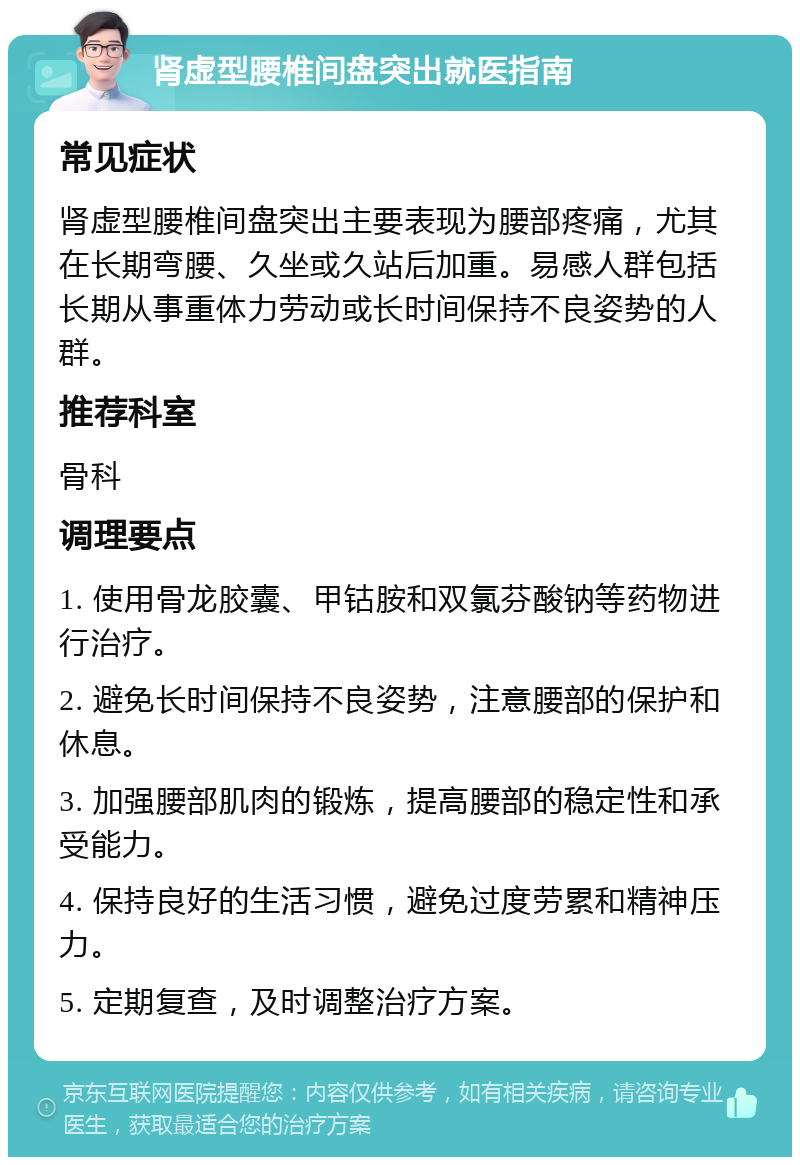 肾虚型腰椎间盘突出就医指南 常见症状 肾虚型腰椎间盘突出主要表现为腰部疼痛，尤其在长期弯腰、久坐或久站后加重。易感人群包括长期从事重体力劳动或长时间保持不良姿势的人群。 推荐科室 骨科 调理要点 1. 使用骨龙胶囊、甲钴胺和双氯芬酸钠等药物进行治疗。 2. 避免长时间保持不良姿势，注意腰部的保护和休息。 3. 加强腰部肌肉的锻炼，提高腰部的稳定性和承受能力。 4. 保持良好的生活习惯，避免过度劳累和精神压力。 5. 定期复查，及时调整治疗方案。