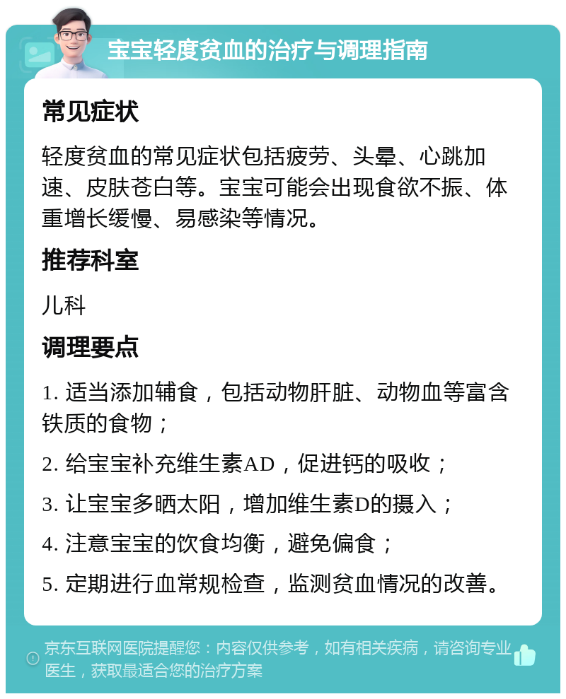 宝宝轻度贫血的治疗与调理指南 常见症状 轻度贫血的常见症状包括疲劳、头晕、心跳加速、皮肤苍白等。宝宝可能会出现食欲不振、体重增长缓慢、易感染等情况。 推荐科室 儿科 调理要点 1. 适当添加辅食，包括动物肝脏、动物血等富含铁质的食物； 2. 给宝宝补充维生素AD，促进钙的吸收； 3. 让宝宝多晒太阳，增加维生素D的摄入； 4. 注意宝宝的饮食均衡，避免偏食； 5. 定期进行血常规检查，监测贫血情况的改善。