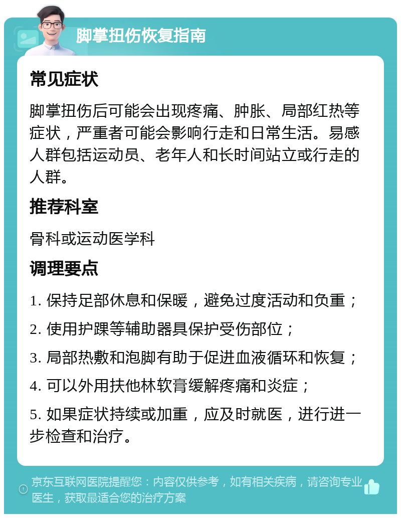 脚掌扭伤恢复指南 常见症状 脚掌扭伤后可能会出现疼痛、肿胀、局部红热等症状，严重者可能会影响行走和日常生活。易感人群包括运动员、老年人和长时间站立或行走的人群。 推荐科室 骨科或运动医学科 调理要点 1. 保持足部休息和保暖，避免过度活动和负重； 2. 使用护踝等辅助器具保护受伤部位； 3. 局部热敷和泡脚有助于促进血液循环和恢复； 4. 可以外用扶他林软膏缓解疼痛和炎症； 5. 如果症状持续或加重，应及时就医，进行进一步检查和治疗。