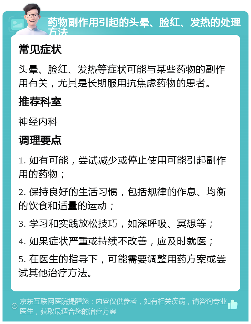 药物副作用引起的头晕、脸红、发热的处理方法 常见症状 头晕、脸红、发热等症状可能与某些药物的副作用有关，尤其是长期服用抗焦虑药物的患者。 推荐科室 神经内科 调理要点 1. 如有可能，尝试减少或停止使用可能引起副作用的药物； 2. 保持良好的生活习惯，包括规律的作息、均衡的饮食和适量的运动； 3. 学习和实践放松技巧，如深呼吸、冥想等； 4. 如果症状严重或持续不改善，应及时就医； 5. 在医生的指导下，可能需要调整用药方案或尝试其他治疗方法。