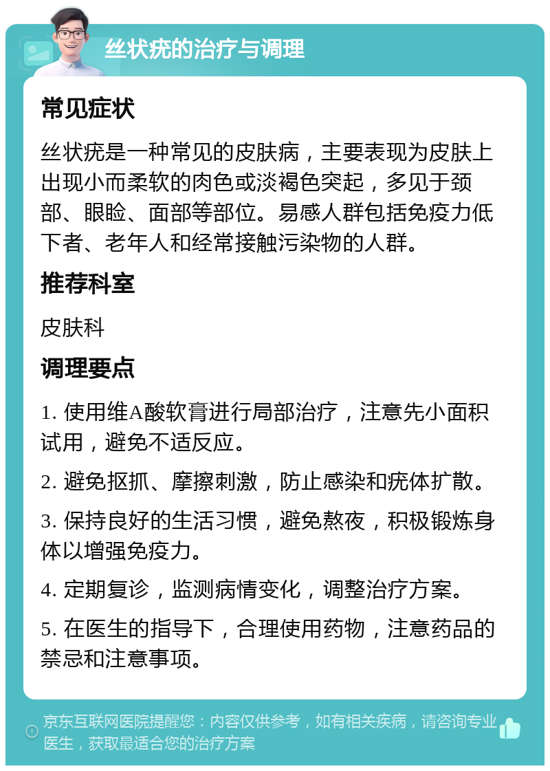 丝状疣的治疗与调理 常见症状 丝状疣是一种常见的皮肤病，主要表现为皮肤上出现小而柔软的肉色或淡褐色突起，多见于颈部、眼睑、面部等部位。易感人群包括免疫力低下者、老年人和经常接触污染物的人群。 推荐科室 皮肤科 调理要点 1. 使用维A酸软膏进行局部治疗，注意先小面积试用，避免不适反应。 2. 避免抠抓、摩擦刺激，防止感染和疣体扩散。 3. 保持良好的生活习惯，避免熬夜，积极锻炼身体以增强免疫力。 4. 定期复诊，监测病情变化，调整治疗方案。 5. 在医生的指导下，合理使用药物，注意药品的禁忌和注意事项。