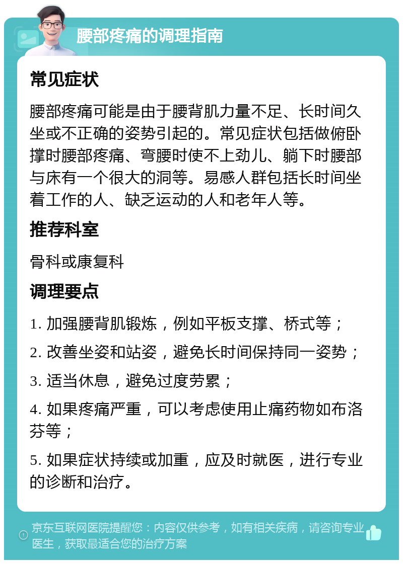 腰部疼痛的调理指南 常见症状 腰部疼痛可能是由于腰背肌力量不足、长时间久坐或不正确的姿势引起的。常见症状包括做俯卧撑时腰部疼痛、弯腰时使不上劲儿、躺下时腰部与床有一个很大的洞等。易感人群包括长时间坐着工作的人、缺乏运动的人和老年人等。 推荐科室 骨科或康复科 调理要点 1. 加强腰背肌锻炼，例如平板支撑、桥式等； 2. 改善坐姿和站姿，避免长时间保持同一姿势； 3. 适当休息，避免过度劳累； 4. 如果疼痛严重，可以考虑使用止痛药物如布洛芬等； 5. 如果症状持续或加重，应及时就医，进行专业的诊断和治疗。