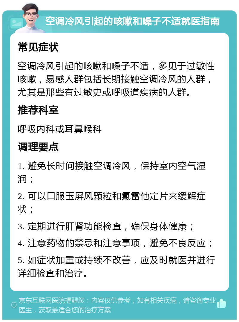 空调冷风引起的咳嗽和嗓子不适就医指南 常见症状 空调冷风引起的咳嗽和嗓子不适，多见于过敏性咳嗽，易感人群包括长期接触空调冷风的人群，尤其是那些有过敏史或呼吸道疾病的人群。 推荐科室 呼吸内科或耳鼻喉科 调理要点 1. 避免长时间接触空调冷风，保持室内空气湿润； 2. 可以口服玉屏风颗粒和氯雷他定片来缓解症状； 3. 定期进行肝肾功能检查，确保身体健康； 4. 注意药物的禁忌和注意事项，避免不良反应； 5. 如症状加重或持续不改善，应及时就医并进行详细检查和治疗。