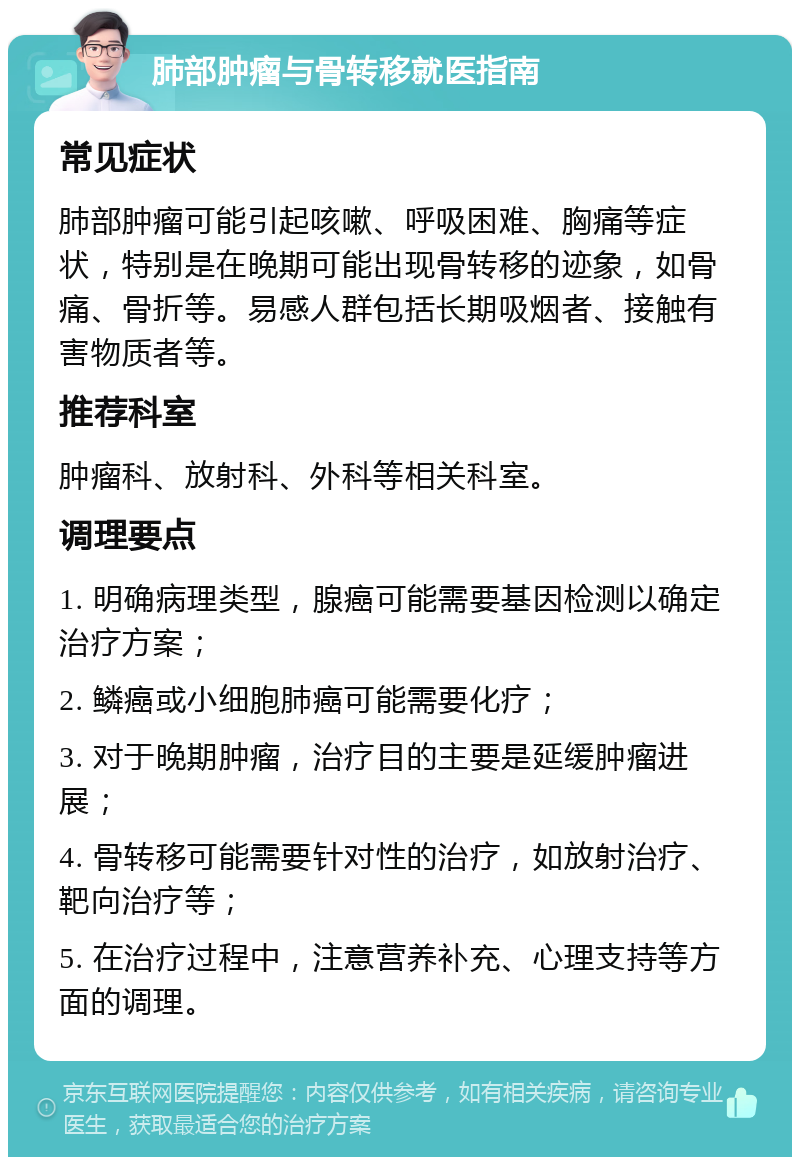 肺部肿瘤与骨转移就医指南 常见症状 肺部肿瘤可能引起咳嗽、呼吸困难、胸痛等症状，特别是在晚期可能出现骨转移的迹象，如骨痛、骨折等。易感人群包括长期吸烟者、接触有害物质者等。 推荐科室 肿瘤科、放射科、外科等相关科室。 调理要点 1. 明确病理类型，腺癌可能需要基因检测以确定治疗方案； 2. 鳞癌或小细胞肺癌可能需要化疗； 3. 对于晚期肿瘤，治疗目的主要是延缓肿瘤进展； 4. 骨转移可能需要针对性的治疗，如放射治疗、靶向治疗等； 5. 在治疗过程中，注意营养补充、心理支持等方面的调理。