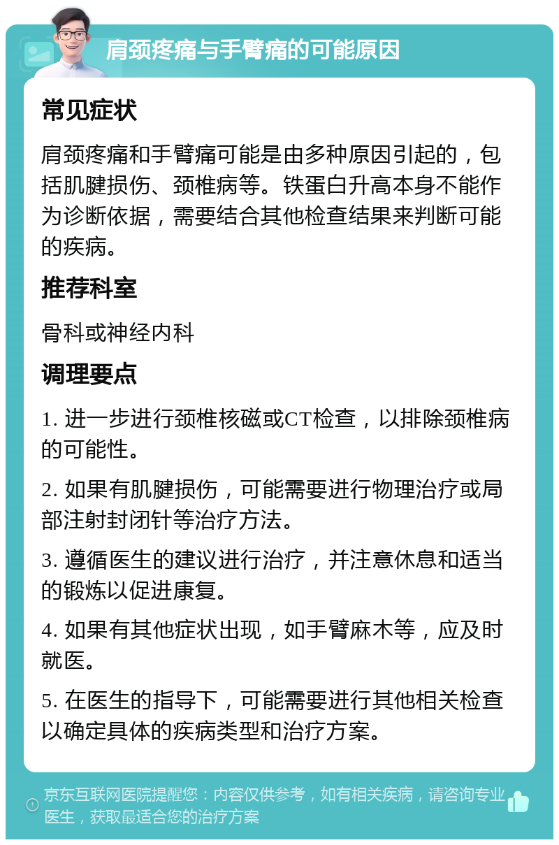 肩颈疼痛与手臂痛的可能原因 常见症状 肩颈疼痛和手臂痛可能是由多种原因引起的，包括肌腱损伤、颈椎病等。铁蛋白升高本身不能作为诊断依据，需要结合其他检查结果来判断可能的疾病。 推荐科室 骨科或神经内科 调理要点 1. 进一步进行颈椎核磁或CT检查，以排除颈椎病的可能性。 2. 如果有肌腱损伤，可能需要进行物理治疗或局部注射封闭针等治疗方法。 3. 遵循医生的建议进行治疗，并注意休息和适当的锻炼以促进康复。 4. 如果有其他症状出现，如手臂麻木等，应及时就医。 5. 在医生的指导下，可能需要进行其他相关检查以确定具体的疾病类型和治疗方案。