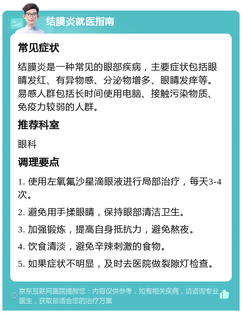 结膜炎就医指南 常见症状 结膜炎是一种常见的眼部疾病，主要症状包括眼睛发红、有异物感、分泌物增多、眼睛发痒等。易感人群包括长时间使用电脑、接触污染物质、免疫力较弱的人群。 推荐科室 眼科 调理要点 1. 使用左氧氟沙星滴眼液进行局部治疗，每天3-4次。 2. 避免用手揉眼睛，保持眼部清洁卫生。 3. 加强锻炼，提高自身抵抗力，避免熬夜。 4. 饮食清淡，避免辛辣刺激的食物。 5. 如果症状不明显，及时去医院做裂隙灯检查。