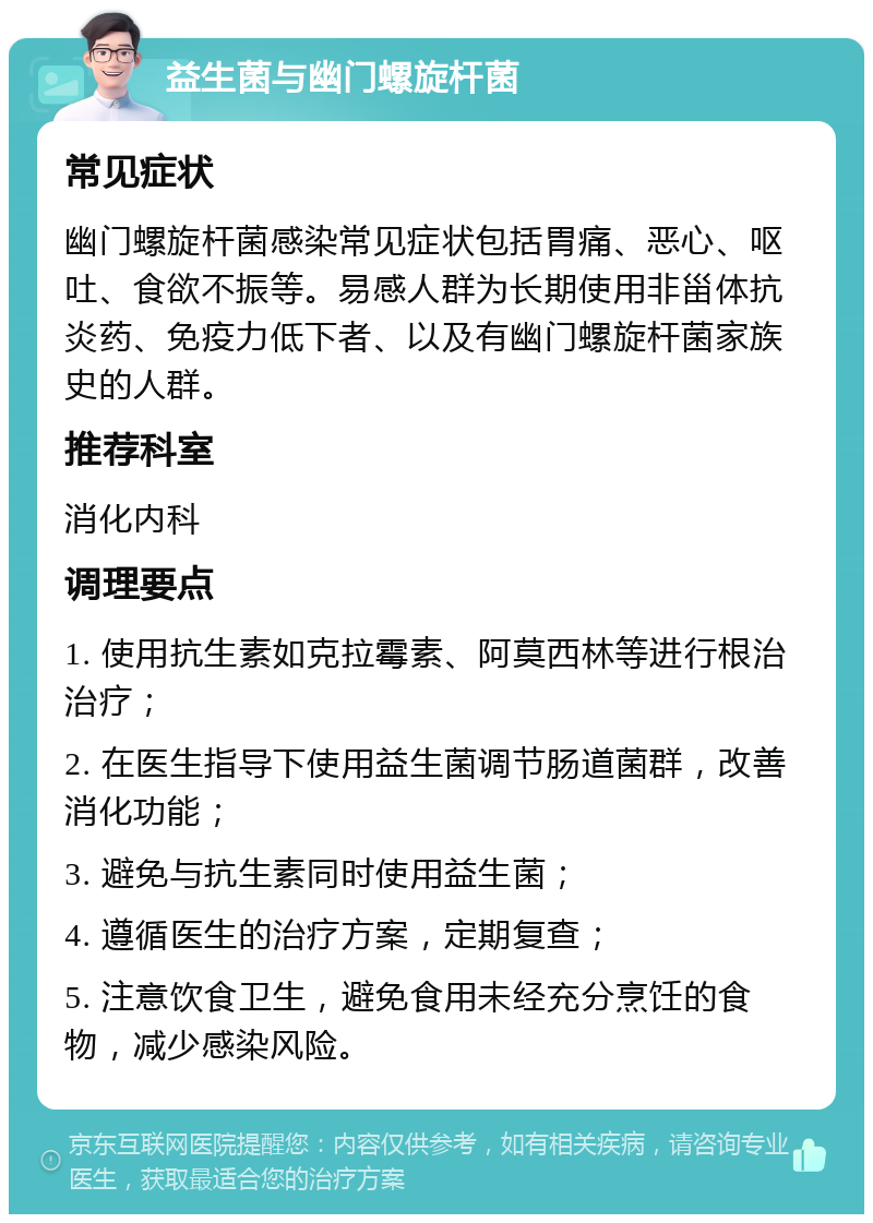 益生菌与幽门螺旋杆菌 常见症状 幽门螺旋杆菌感染常见症状包括胃痛、恶心、呕吐、食欲不振等。易感人群为长期使用非甾体抗炎药、免疫力低下者、以及有幽门螺旋杆菌家族史的人群。 推荐科室 消化内科 调理要点 1. 使用抗生素如克拉霉素、阿莫西林等进行根治治疗； 2. 在医生指导下使用益生菌调节肠道菌群，改善消化功能； 3. 避免与抗生素同时使用益生菌； 4. 遵循医生的治疗方案，定期复查； 5. 注意饮食卫生，避免食用未经充分烹饪的食物，减少感染风险。