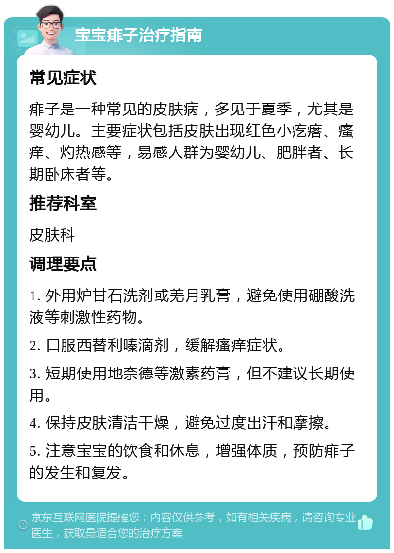 宝宝痱子治疗指南 常见症状 痱子是一种常见的皮肤病，多见于夏季，尤其是婴幼儿。主要症状包括皮肤出现红色小疙瘩、瘙痒、灼热感等，易感人群为婴幼儿、肥胖者、长期卧床者等。 推荐科室 皮肤科 调理要点 1. 外用炉甘石洗剂或羌月乳膏，避免使用硼酸洗液等刺激性药物。 2. 口服西替利嗪滴剂，缓解瘙痒症状。 3. 短期使用地奈德等激素药膏，但不建议长期使用。 4. 保持皮肤清洁干燥，避免过度出汗和摩擦。 5. 注意宝宝的饮食和休息，增强体质，预防痱子的发生和复发。