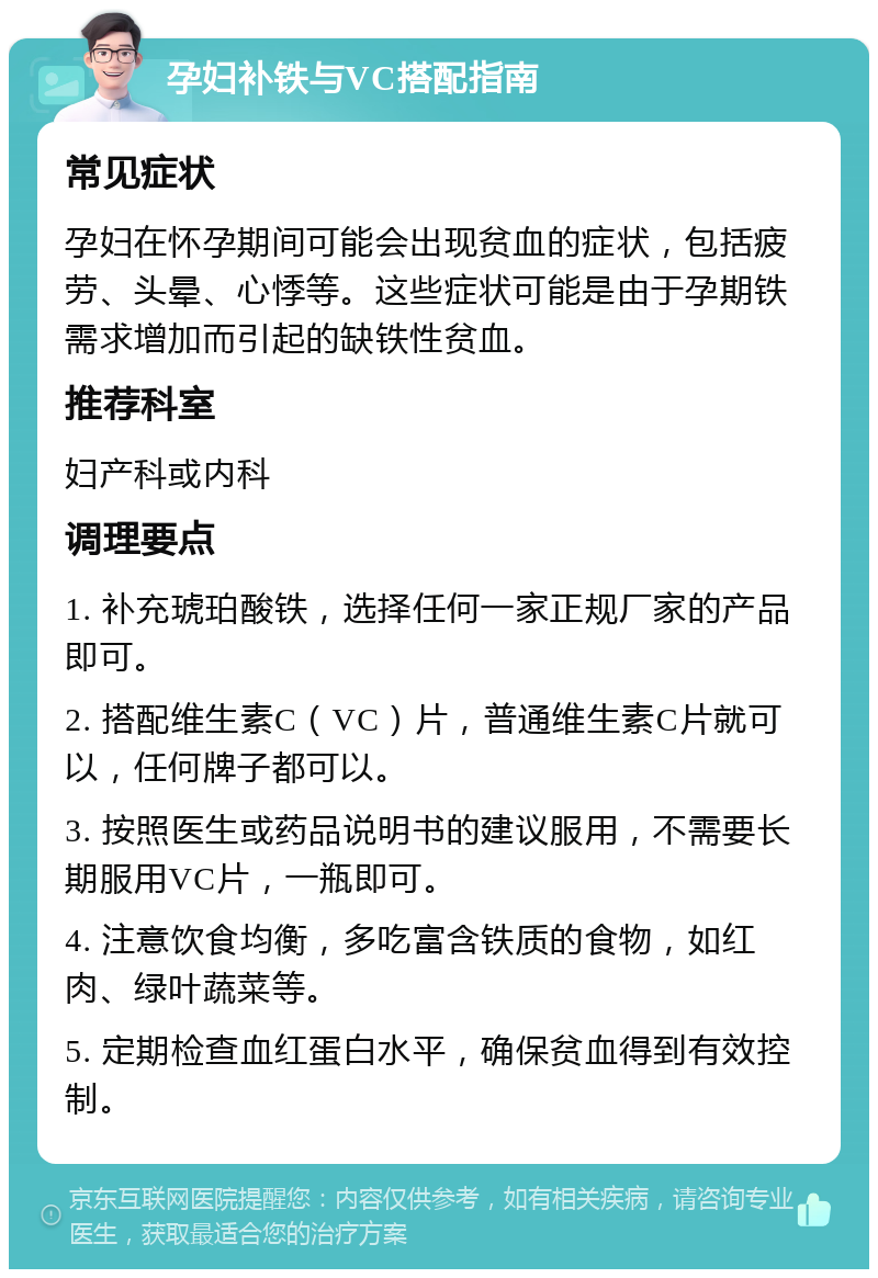 孕妇补铁与VC搭配指南 常见症状 孕妇在怀孕期间可能会出现贫血的症状，包括疲劳、头晕、心悸等。这些症状可能是由于孕期铁需求增加而引起的缺铁性贫血。 推荐科室 妇产科或内科 调理要点 1. 补充琥珀酸铁，选择任何一家正规厂家的产品即可。 2. 搭配维生素C（VC）片，普通维生素C片就可以，任何牌子都可以。 3. 按照医生或药品说明书的建议服用，不需要长期服用VC片，一瓶即可。 4. 注意饮食均衡，多吃富含铁质的食物，如红肉、绿叶蔬菜等。 5. 定期检查血红蛋白水平，确保贫血得到有效控制。