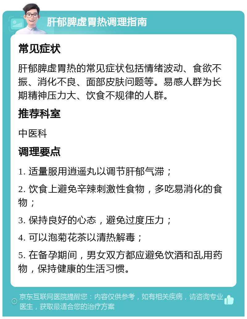 肝郁脾虚胃热调理指南 常见症状 肝郁脾虚胃热的常见症状包括情绪波动、食欲不振、消化不良、面部皮肤问题等。易感人群为长期精神压力大、饮食不规律的人群。 推荐科室 中医科 调理要点 1. 适量服用逍遥丸以调节肝郁气滞； 2. 饮食上避免辛辣刺激性食物，多吃易消化的食物； 3. 保持良好的心态，避免过度压力； 4. 可以泡菊花茶以清热解毒； 5. 在备孕期间，男女双方都应避免饮酒和乱用药物，保持健康的生活习惯。