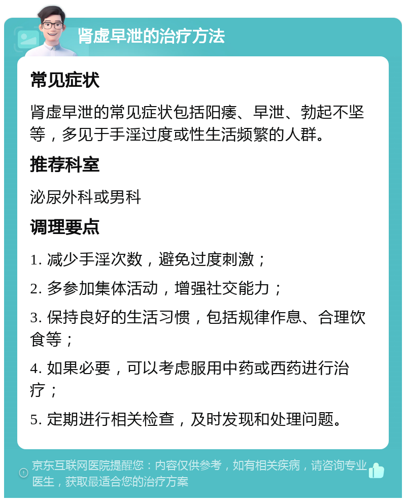 肾虚早泄的治疗方法 常见症状 肾虚早泄的常见症状包括阳痿、早泄、勃起不坚等，多见于手淫过度或性生活频繁的人群。 推荐科室 泌尿外科或男科 调理要点 1. 减少手淫次数，避免过度刺激； 2. 多参加集体活动，增强社交能力； 3. 保持良好的生活习惯，包括规律作息、合理饮食等； 4. 如果必要，可以考虑服用中药或西药进行治疗； 5. 定期进行相关检查，及时发现和处理问题。