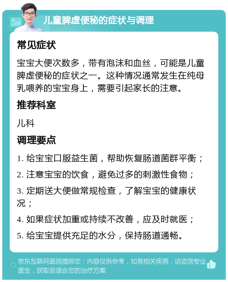 儿童脾虚便秘的症状与调理 常见症状 宝宝大便次数多，带有泡沫和血丝，可能是儿童脾虚便秘的症状之一。这种情况通常发生在纯母乳喂养的宝宝身上，需要引起家长的注意。 推荐科室 儿科 调理要点 1. 给宝宝口服益生菌，帮助恢复肠道菌群平衡； 2. 注意宝宝的饮食，避免过多的刺激性食物； 3. 定期送大便做常规检查，了解宝宝的健康状况； 4. 如果症状加重或持续不改善，应及时就医； 5. 给宝宝提供充足的水分，保持肠道通畅。